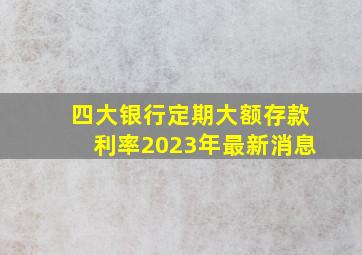 四大银行定期大额存款利率2023年最新消息