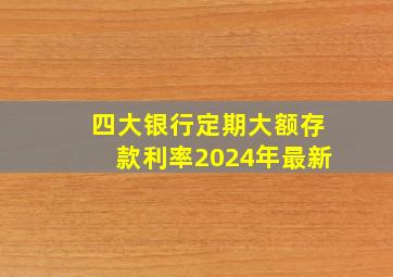 四大银行定期大额存款利率2024年最新