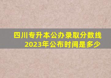 四川专升本公办录取分数线2023年公布时间是多少