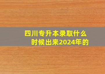 四川专升本录取什么时候出来2024年的