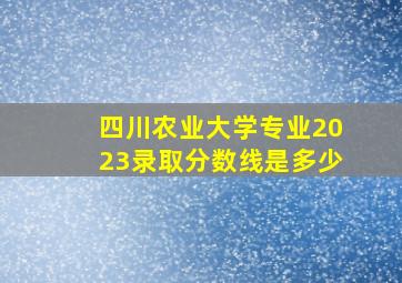 四川农业大学专业2023录取分数线是多少