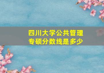 四川大学公共管理专硕分数线是多少