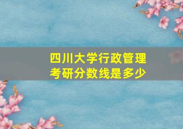 四川大学行政管理考研分数线是多少