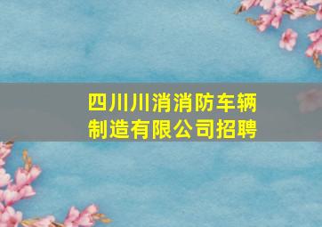 四川川消消防车辆制造有限公司招聘