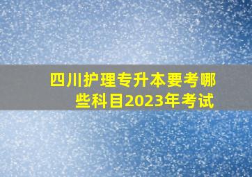 四川护理专升本要考哪些科目2023年考试