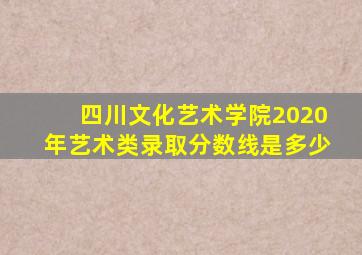 四川文化艺术学院2020年艺术类录取分数线是多少