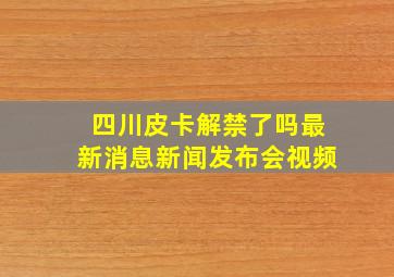 四川皮卡解禁了吗最新消息新闻发布会视频