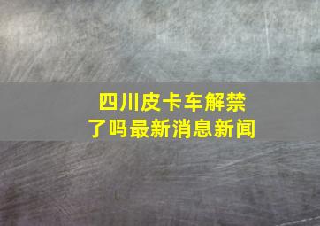 四川皮卡车解禁了吗最新消息新闻