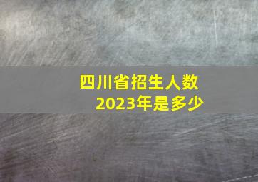 四川省招生人数2023年是多少