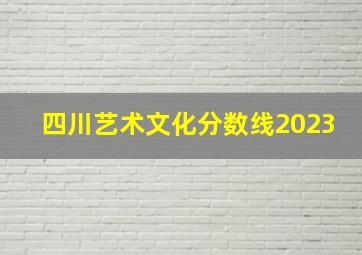 四川艺术文化分数线2023