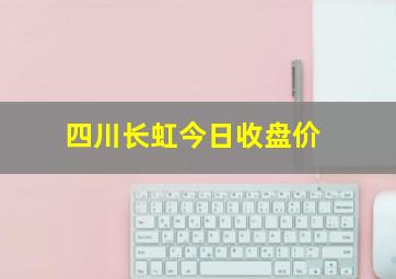 四川长虹今日收盘价