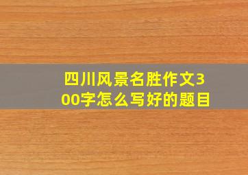 四川风景名胜作文300字怎么写好的题目