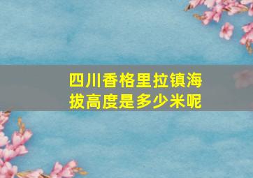 四川香格里拉镇海拔高度是多少米呢