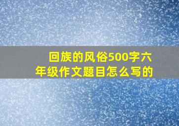 回族的风俗500字六年级作文题目怎么写的