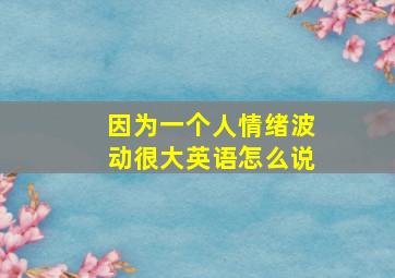 因为一个人情绪波动很大英语怎么说