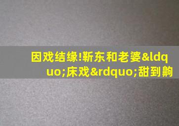 因戏结缘!靳东和老婆“床戏”甜到齁