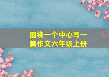 围绕一个中心写一篇作文六年级上册