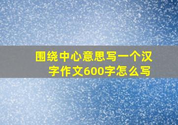 围绕中心意思写一个汉字作文600字怎么写