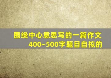 围绕中心意思写的一篇作文400~500字题目自拟的