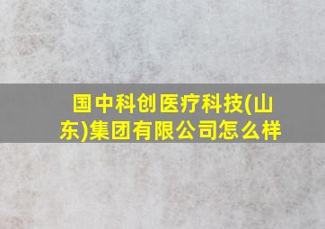 国中科创医疗科技(山东)集团有限公司怎么样