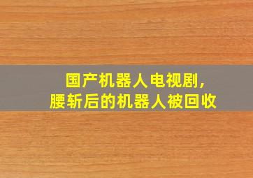 国产机器人电视剧,腰斩后的机器人被回收