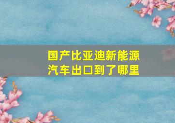 国产比亚迪新能源汽车出口到了哪里