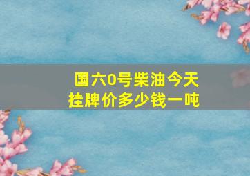 国六0号柴油今天挂牌价多少钱一吨