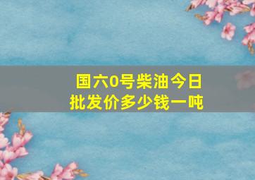 国六0号柴油今日批发价多少钱一吨