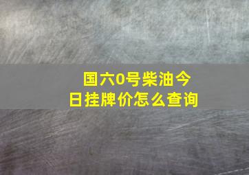 国六0号柴油今日挂牌价怎么查询