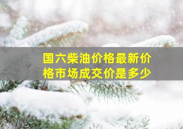 国六柴油价格最新价格市场成交价是多少