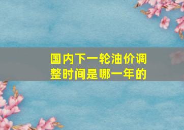 国内下一轮油价调整时间是哪一年的