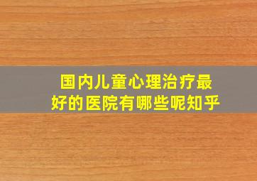 国内儿童心理治疗最好的医院有哪些呢知乎