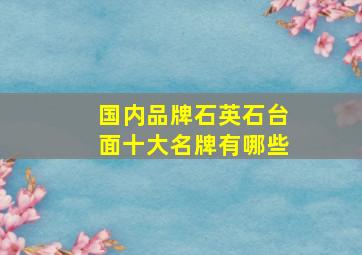 国内品牌石英石台面十大名牌有哪些