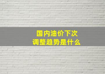 国内油价下次调整趋势是什么