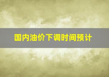 国内油价下调时间预计