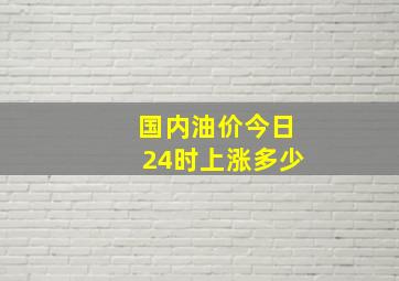 国内油价今日24时上涨多少