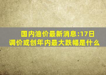 国内油价最新消息:17日调价或创年内最大跌幅是什么