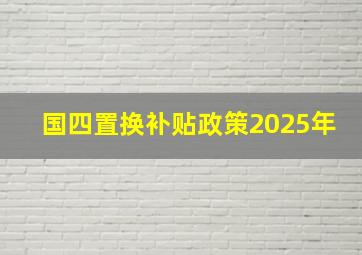 国四置换补贴政策2025年