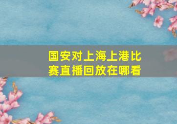 国安对上海上港比赛直播回放在哪看