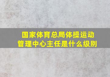 国家体育总局体操运动管理中心主任是什么级别