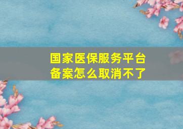 国家医保服务平台备案怎么取消不了