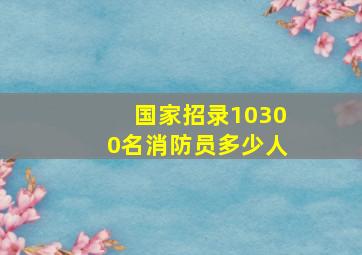 国家招录10300名消防员多少人