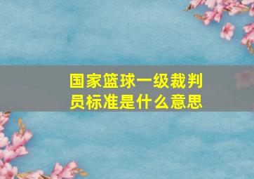 国家篮球一级裁判员标准是什么意思