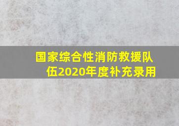 国家综合性消防救援队伍2020年度补充录用