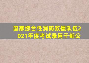 国家综合性消防救援队伍2021年度考试录用干部公