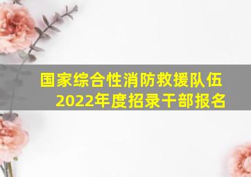 国家综合性消防救援队伍2022年度招录干部报名