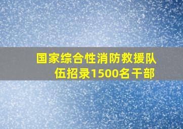 国家综合性消防救援队伍招录1500名干部