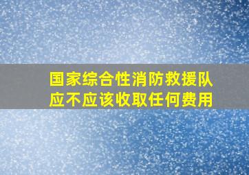 国家综合性消防救援队应不应该收取任何费用