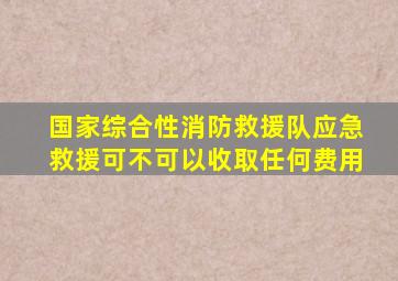 国家综合性消防救援队应急救援可不可以收取任何费用