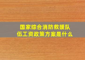 国家综合消防救援队伍工资政策方案是什么